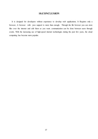 17
10.CONCLUSION
It is designed for developers without experience to develop web applications. It Requires only a
browser, A browser with java support is more than enough. Through the file browser you can store
files over the internet and edit them as you want. communication can be done between users through
events. With the increasing use of high-speed internet technologies during the past few years, the cloud
computing has become more popular.
 