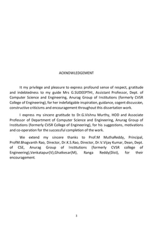 3
ACKNOWLEDGEMENT
It my privilege and pleasure to express profound sense of respect, gratitude
and indebtedness to my guide Mrs G.SUDEEPTHI, Assistant Professor, Dept. of
Computer Science and Engineering, Anurag Group of Institutions (formerly CVSR
College of Engineering), for her indefatigable inspiration, guidance, cogent discussion,
constructive criticisms and encouragement throughout this dissertation work.
I express my sincere gratitude to Dr.G.Vishnu Murthy, HOD and Associate
Professor of Department of Computer Science and Engineering, Anurag Group of
Institutions (formerly CVSR College of Engineering), for his suggestions, motivations
and co-operation for the successful completion of the work.
We extend my sincere thanks to Prof.M MuthaReddy, Principal,
ProfM.Bhagvanth Rao, Director, Dr.K.S.Rao, Director, Dr.V.Vijay Kumar, Dean, Dept.
of CSE, Anurag Group of Institutions (formerly CVSR college of
Engineering),Venkatapur(V),Ghatkesar(M), Ranga Reddy(Dist), for their
encouragement.
 