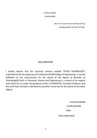4
S.DILEEPKUMAR
(12H61A05N9)
Dept.of ComputerScience &Engineering,
ANURAGGROUP OFINSTITUTIONS.
DECLARATION
I hereby declare that the Technical seminar entitled “EYEOS TECHNOLOGY”
submitted to the Anurag Group of Institutions(CVSR College of Engineering) in partial
fulfilment of the requirements for the award of the degree of Bachelor of
Technology(B.Tech) in Computer Science and Engineering is a record of an original
work done by me under the guidance of Mrs G.SUDEEPTHI, Assistant Professor and
this work havenot been submitted to any other university for the award of any other
degree.
S.DILEEP KUMAR
(12H61A05N9)
Date:
Place:Hyderabad
 