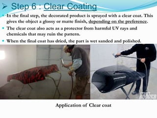  Step 6 : Clear Coating
 In the final step, the decorated product is sprayed with a clear coat. This
gives the object a glossy or matte finish, depending on the preference.
 The clear coat also acts as a protector from harmful UV rays and
chemicals that may ruin the pattern.
 When the final coat has dried, the part is wet sanded and polished.
Application of Clear coat
 