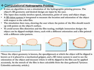  Computational Hydrographic Printing:
• It uses an algorithm to run a simulation of the hydrographic printing process. The
object’s 3D geometry and desired design are input by the user.
• The input data mainly involves speed, orientation, point of entry and object shape.
• A 3D vision system is integrated to measure the location and orientation of the object
with respect to the color film.
• The simulation then runs, showing the user where the points of the film should match
up with points on the object’s surface.
• To avoid severe film distortion and the film tearing, multiple immersion design: the
object can be dipped multiple times, each with a different orientation and a film printed
with a different color pattern.
“Since the object geometry is known, the speed(preset) at which the object will be dipped is
known as it is placed in a mechanical gripper, and a 3D vision system is used to see the
orientation of the object and measure where it will be dipped in the film can be applied
accurately. As the stretch of the film is then calculable from the data gathered.”(source:
Colombia university article.)
 