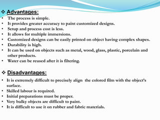  Advantages:
 Disadvantages:
• It is extremely difficult to precisely align the colored film with the object’s
surface.
• Skilled labour is required.
• Initial preparations must be proper.
• Very bulky objects are difficult to paint.
• It is difficult to use it on rubber and fabric materials.
• The process is simple.
• It provides greater accuracy to paint customized designs.
• Setup and process cost is less.
• It allows for multiple immersions.
• Customized designs can be easily printed on object having complex shapes.
• Durability is high.
• It can be used on objects such as metal, wood, glass, plastic, porcelain and
other products.
• Water can be reused after it is filtering.
 