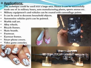  Applications:
• The technique could be used over a large area. Hence it can be successfully
made use of in military bases, auto manufacturing plants, sports arenas etc.
• Military equipment’s and vehicles can be coated with camouflage paints.
• It can be used to decorate household objects.
• Automotive vehicles parts can be painted.
• Marble nail art.
• Alloy wheels.
• Bicycle frames.
• Skate boards.
• Footwear.
• Eyewear frames.
• Smart phone covers.
• Video game consoles.
 