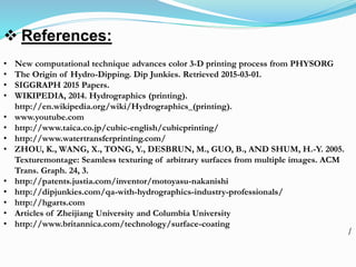  References:
• New computational technique advances color 3-D printing process from PHYSORG
• The Origin of Hydro-Dipping. Dip Junkies. Retrieved 2015-03-01.
• SIGGRAPH 2015 Papers.
• WIKIPEDIA, 2014. Hydrographics (printing).
http://en.wikipedia.org/wiki/Hydrographics_(printing).
• www.youtube.com
• http://www.taica.co.jp/cubic-english/cubicprinting/
• http://www.watertransferprinting.com/
• ZHOU, K., WANG, X., TONG, Y., DESBRUN, M., GUO, B., AND SHUM, H.-Y. 2005.
Texturemontage: Seamless texturing of arbitrary surfaces from multiple images. ACM
Trans. Graph. 24, 3.
• http://patents.justia.com/inventor/motoyasu-nakanishi
• http://dipjunkies.com/qa-with-hydrographics-industry-professionals/
• http://hgarts.com
• Articles of Zheijiang University and Columbia University
• http://www.britannica.com/technology/surface-coating
/
 