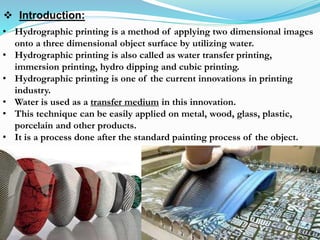 • Hydrographic printing is a method of applying two dimensional images
onto a three dimensional object surface by utilizing water.
• Hydrographic printing is also called as water transfer printing,
immersion printing, hydro dipping and cubic printing.
• Hydrographic printing is one of the current innovations in printing
industry.
• Water is used as a transfer medium in this innovation.
• This technique can be easily applied on metal, wood, glass, plastic,
porcelain and other products.
• It is a process done after the standard painting process of the object.
 Introduction:
 