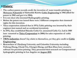 History:
• The earliest patent records credit the invention of water transfer printing to
Motoyasu Nakanishi of Kabushiki Kaisha Cubic Engineering in 1982 (filed for
patent in 1982 and got it in 1984).
• It is not clear who invented Hydrographic printing.
• Before the patent was issued there were 3 different companies that clammed
rights for this invention.
• Taica corporation claimed that in 1974, Cubic printing was invented by their
engineer (not named and an accidental invention).
• In 1976, they established Shizuko Cubic Co. (renamed Cubic Co. Ltd in 1989
later renamed as Taica Corporation in 2006) for sales expansion of cubic
printing.
• TWN industries doesn’t lay claim to themselves, yet they give credit to Cubic
Engineering.
• Researchers of Zheijiang University and Columbia University-including
Yizhong Zhang, Chunji Yin, Changxi Zheng, and Kun Zhou have created a
software for precision printing. They presented their research on Computational
hydrographic printing in Los Angeles on August 2015.
 