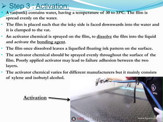  Step 3 : Activation:
 A vat(tank) contains water, having a temperature of 30 to 33’C. The film is
spread evenly on the water.
• The film is placed such that the inky side is faced downwards into the water and
it is clamped to the vat.
• An activator chemical is sprayed on the film, to dissolve the film into the liquid
and activate the bonding agent.
• The film once dissolved leaves a liquefied floating ink pattern on the surface.
• The activator chemical should be sprayed evenly throughout the surface of the
film. Poorly applied activator may lead to failure adhesion between the two
layers.
• The activator chemical varies for different manufacturers but it mainly consists
of xylene and isobutyl alcohol.
Activation
 