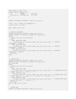 DROP TABLE trigger_test;
CREATE TABLE trigger_test (
id NUMBER NOT NULL,
description VARCHAR2(50) NOT NULL
);
CREATE OR REPLACE PACKAGE trigger_test_api AS
TYPE t_tab IS TABLE OF VARCHAR2(50);
g_tab t_tab := t_tab();
END trigger_test_api;
/
-- BEFORE STATEMENT
CREATE OR REPLACE TRIGGER trigger_test_bs_trg
BEFORE INSERT OR UPDATE OR DELETE ON trigger_test
BEGIN
trigger_test_api.g_tab.extend;
CASE
WHEN INSERTING THEN
trigger_test_api.g_tab(trigger_test_api.g_tab.last) := 'BEFORE
STATEMENT - INSERT';
WHEN UPDATING THEN
trigger_test_api.g_tab(trigger_test_api.g_tab.last) := 'BEFORE
STATEMENT - UPDATE';
WHEN DELETING THEN
trigger_test_api.g_tab(trigger_test_api.g_tab.last) := 'BEFORE
STATEMENT - DELETE';
END CASE;
END;
/
-- BEFORE ROW
CREATE OR REPLACE TRIGGER trigger_test_br_trg
BEFORE INSERT OR UPDATE OR DELETE ON trigger_test
FOR EACH ROW
BEGIN
trigger_test_api.g_tab.extend;
CASE
WHEN INSERTING THEN
trigger_test_api.g_tab(trigger_test_api.g_tab.last) := 'BEFORE EACH ROW
- INSERT (new.id=' || :new.id || ')';
WHEN UPDATING THEN
trigger_test_api.g_tab(trigger_test_api.g_tab.last) := 'BEFORE EACH ROW
- UPDATE (new.id=' || :new.id || ' old.id=' || :old.id || ')';
WHEN DELETING THEN
trigger_test_api.g_tab(trigger_test_api.g_tab.last) := 'BEFORE EACH ROW
- DELETE (old.id=' || :old.id || ')';
END CASE;
END trigger_test_br_trg;
/
-- AFTER ROW
CREATE OR REPLACE TRIGGER trigger_test_ar_trg
 