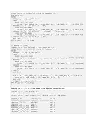 AFTER INSERT OR UPDATE OR DELETE ON trigger_test
FOR EACH ROW
BEGIN
trigger_test_api.g_tab.extend;
CASE
WHEN INSERTING THEN
trigger_test_api.g_tab(trigger_test_api.g_tab.last) := 'AFTER EACH ROW
- INSERT (new.id=' || :new.id || ')';
WHEN UPDATING THEN
trigger_test_api.g_tab(trigger_test_api.g_tab.last) := 'AFTER EACH ROW
- UPDATE (new.id=' || :new.id || ' old.id=' || :old.id || ')';
WHEN DELETING THEN
trigger_test_api.g_tab(trigger_test_api.g_tab.last) := 'AFTER EACH ROW
- DELETE (old.id=' || :old.id || ')';
END CASE;
END trigger_test_ar_trg;
/
-- AFTER STATEMENT
CREATE OR REPLACE TRIGGER trigger_test_as_trg
AFTER INSERT OR UPDATE OR DELETE ON trigger_test
BEGIN
trigger_test_api.g_tab.extend;
CASE
WHEN INSERTING THEN
trigger_test_api.g_tab(trigger_test_api.g_tab.last) := 'AFTER STATEMENT
- INSERT';
WHEN UPDATING THEN
trigger_test_api.g_tab(trigger_test_api.g_tab.last) := 'AFTER STATEMENT
- UPDATE';
WHEN DELETING THEN
trigger_test_api.g_tab(trigger_test_api.g_tab.last) := 'AFTER STATEMENT
- DELETE';
END CASE;
FOR i IN trigger_test_api.g_tab.first .. trigger_test_api.g_tab.last LOOP
DBMS_OUTPUT.put_line(trigger_test_api.g_tab(i));
END LOOP;
trigger_test_api.g_tab.delete;
END trigger_test_as_trg;
/
Querying the USER_OBJECTS view shows us the object are present and valid.
COLUMN object_name FORMAT A20
SELECT object_name, object_type, status FROM user_objects;
OBJECT_NAME OBJECT_TYPE STATUS
-------------------- ------------------- -------
TRIGGER_TEST_API PACKAGE VALID
TRIGGER_TEST TABLE VALID
TRIGGER_TEST_BS_TRG TRIGGER VALID
TRIGGER_TEST_BR_TRG TRIGGER VALID
TRIGGER_TEST_AR_TRG TRIGGER VALID
TRIGGER_TEST_AS_TRG TRIGGER VALID
 