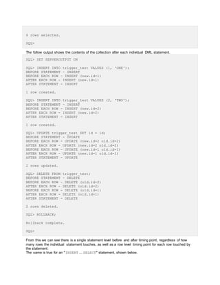 6 rows selected.
SQL>
The follow output shows the contents of the collection after each individual DML statement.
SQL> SET SERVEROUTPUT ON
SQL> INSERT INTO trigger_test VALUES (1, 'ONE');
BEFORE STATEMENT - INSERT
BEFORE EACH ROW - INSERT (new.id=1)
AFTER EACH ROW - INSERT (new.id=1)
AFTER STATEMENT - INSERT
1 row created.
SQL> INSERT INTO trigger_test VALUES (2, 'TWO');
BEFORE STATEMENT - INSERT
BEFORE EACH ROW - INSERT (new.id=2)
AFTER EACH ROW - INSERT (new.id=2)
AFTER STATEMENT - INSERT
1 row created.
SQL> UPDATE trigger_test SET id = id;
BEFORE STATEMENT - UPDATE
BEFORE EACH ROW - UPDATE (new.id=2 old.id=2)
AFTER EACH ROW - UPDATE (new.id=2 old.id=2)
BEFORE EACH ROW - UPDATE (new.id=1 old.id=1)
AFTER EACH ROW - UPDATE (new.id=1 old.id=1)
AFTER STATEMENT - UPDATE
2 rows updated.
SQL> DELETE FROM trigger_test;
BEFORE STATEMENT - DELETE
BEFORE EACH ROW - DELETE (old.id=2)
AFTER EACH ROW - DELETE (old.id=2)
BEFORE EACH ROW - DELETE (old.id=1)
AFTER EACH ROW - DELETE (old.id=1)
AFTER STATEMENT - DELETE
2 rows deleted.
SQL> ROLLBACK;
Rollback complete.
SQL>
From this we can see there is a single statement level before and after timing point, regardless of how
many rows the individual statement touches, as well as a row level timing point for each row touched by
the statement.
The same is true for an "INSERT ... SELECT" statement, shown below.
 