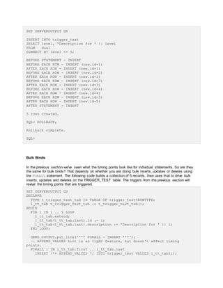 SET SERVEROUTPUT ON
INSERT INTO trigger_test
SELECT level, 'Description for ' || level
FROM dual
CONNECT BY level <= 5;
BEFORE STATEMENT - INSERT
BEFORE EACH ROW - INSERT (new.id=1)
AFTER EACH ROW - INSERT (new.id=1)
BEFORE EACH ROW - INSERT (new.id=2)
AFTER EACH ROW - INSERT (new.id=2)
BEFORE EACH ROW - INSERT (new.id=3)
AFTER EACH ROW - INSERT (new.id=3)
BEFORE EACH ROW - INSERT (new.id=4)
AFTER EACH ROW - INSERT (new.id=4)
BEFORE EACH ROW - INSERT (new.id=5)
AFTER EACH ROW - INSERT (new.id=5)
AFTER STATEMENT - INSERT
5 rows created.
SQL> ROLLBACK;
Rollback complete.
SQL>
Bulk Binds
In the previous section we've seen what the timing points look like for individual statements. So are they
the same for bulk binds? That depends on whether you are doing bulk inserts, updates or deletes using
the FORALL statement. The following code builds a collection of 5 records, then uses that to drive bulk
inserts, updates and deletes on the TRIGGER_TEST table. The triggers from the previous section will
reveal the timing points that are triggered.
SET SERVEROUTPUT ON
DECLARE
TYPE t_trigger_test_tab IS TABLE OF trigger_test%ROWTYPE;
l_tt_tab t_trigger_test_tab := t_trigger_test_tab();
BEGIN
FOR i IN 1 .. 5 LOOP
l_tt_tab.extend;
l_tt_tab(l_tt_tab.last).id := i;
l_tt_tab(l_tt_tab.last).description := 'Description for ' || i;
END LOOP;
DBMS_OUTPUT.put_line('*** FORALL - INSERT ***');
-- APPEND_VALUES hint is an 11gR2 feature, but doesn't affect timing
points.
FORALL i IN l_tt_tab.first .. l_tt_tab.last
INSERT /*+ APPEND_VALUES */ INTO trigger_test VALUES l_tt_tab(i);
 