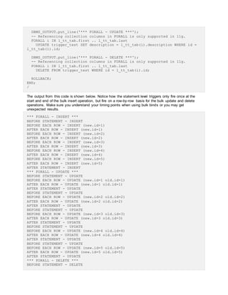 DBMS_OUTPUT.put_line('*** FORALL - UPDATE ***');
-- Referencing collection columns in FORALL is only supported in 11g.
FORALL i IN l_tt_tab.first .. l_tt_tab.last
UPDATE trigger_test SET description = l_tt_tab(i).description WHERE id =
l_tt_tab(i).id;
DBMS_OUTPUT.put_line('*** FORALL - DELETE ***');
-- Referencing collection columns in FORALL is only supported in 11g.
FORALL i IN l_tt_tab.first .. l_tt_tab.last
DELETE FROM trigger_test WHERE id = l_tt_tab(i).id;
ROLLBACK;
END;
/
The output from this code is shown below. Notice how the statement level triggers only fire once at the
start and end of the bulk insert operation, but fire on a row-by-row basis for the bulk update and delete
operations. Make sure you understand your timing points when using bulk binds or you may get
unexpected results.
*** FORALL - INSERT ***
BEFORE STATEMENT - INSERT
BEFORE EACH ROW - INSERT (new.id=1)
AFTER EACH ROW - INSERT (new.id=1)
BEFORE EACH ROW - INSERT (new.id=2)
AFTER EACH ROW - INSERT (new.id=2)
BEFORE EACH ROW - INSERT (new.id=3)
AFTER EACH ROW - INSERT (new.id=3)
BEFORE EACH ROW - INSERT (new.id=4)
AFTER EACH ROW - INSERT (new.id=4)
BEFORE EACH ROW - INSERT (new.id=5)
AFTER EACH ROW - INSERT (new.id=5)
AFTER STATEMENT - INSERT
*** FORALL - UPDATE ***
BEFORE STATEMENT - UPDATE
BEFORE EACH ROW - UPDATE (new.id=1 old.id=1)
AFTER EACH ROW - UPDATE (new.id=1 old.id=1)
AFTER STATEMENT - UPDATE
BEFORE STATEMENT - UPDATE
BEFORE EACH ROW - UPDATE (new.id=2 old.id=2)
AFTER EACH ROW - UPDATE (new.id=2 old.id=2)
AFTER STATEMENT - UPDATE
BEFORE STATEMENT - UPDATE
BEFORE EACH ROW - UPDATE (new.id=3 old.id=3)
AFTER EACH ROW - UPDATE (new.id=3 old.id=3)
AFTER STATEMENT - UPDATE
BEFORE STATEMENT - UPDATE
BEFORE EACH ROW - UPDATE (new.id=4 old.id=4)
AFTER EACH ROW - UPDATE (new.id=4 old.id=4)
AFTER STATEMENT - UPDATE
BEFORE STATEMENT - UPDATE
BEFORE EACH ROW - UPDATE (new.id=5 old.id=5)
AFTER EACH ROW - UPDATE (new.id=5 old.id=5)
AFTER STATEMENT - UPDATE
*** FORALL - DELETE ***
BEFORE STATEMENT - DELETE
 