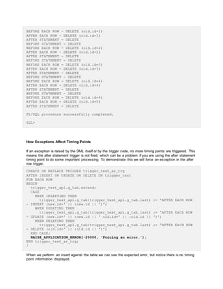BEFORE EACH ROW - DELETE (old.id=1)
AFTER EACH ROW - DELETE (old.id=1)
AFTER STATEMENT - DELETE
BEFORE STATEMENT - DELETE
BEFORE EACH ROW - DELETE (old.id=2)
AFTER EACH ROW - DELETE (old.id=2)
AFTER STATEMENT - DELETE
BEFORE STATEMENT - DELETE
BEFORE EACH ROW - DELETE (old.id=3)
AFTER EACH ROW - DELETE (old.id=3)
AFTER STATEMENT - DELETE
BEFORE STATEMENT - DELETE
BEFORE EACH ROW - DELETE (old.id=4)
AFTER EACH ROW - DELETE (old.id=4)
AFTER STATEMENT - DELETE
BEFORE STATEMENT - DELETE
BEFORE EACH ROW - DELETE (old.id=5)
AFTER EACH ROW - DELETE (old.id=5)
AFTER STATEMENT - DELETE
PL/SQL procedure successfully completed.
SQL>
How Exceptions Affect Timing Points
If an exception is raised by the DML itself or by the trigger code, no more timing points are triggered. This
means the after statement trigger is not fired, which can be a problem if you are using the after statement
timing point to do some important processing. To demonstrate this we will force an exception in the after
row trigger.
CREATE OR REPLACE TRIGGER trigger_test_ar_trg
AFTER INSERT OR UPDATE OR DELETE ON trigger_test
FOR EACH ROW
BEGIN
trigger_test_api.g_tab.extend;
CASE
WHEN INSERTING THEN
trigger_test_api.g_tab(trigger_test_api.g_tab.last) := 'AFTER EACH ROW
- INSERT (new.id=' || :new.id || ')';
WHEN UPDATING THEN
trigger_test_api.g_tab(trigger_test_api.g_tab.last) := 'AFTER EACH ROW
- UPDATE (new.id=' || :new.id || ' old.id=' || :old.id || ')';
WHEN DELETING THEN
trigger_test_api.g_tab(trigger_test_api.g_tab.last) := 'AFTER EACH ROW
- DELETE (old.id=' || :old.id || ')';
END CASE;
RAISE_APPLICATION_ERROR(-20000, 'Forcing an error.');
END trigger_test_ar_trg;
/
When we perform an insert against the table we can see the expected error, but notice there is no timing
point information displayed.
 