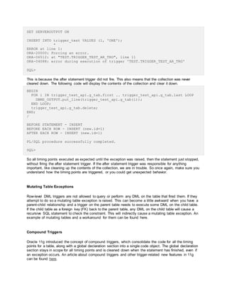SET SERVEROUTPUT ON
INSERT INTO trigger_test VALUES (1, 'ONE');
*
ERROR at line 1:
ORA-20000: Forcing an error.
ORA-06512: at "TEST.TRIGGER_TEST_AR_TRG", line 11
ORA-04088: error during execution of trigger 'TEST.TRIGGER_TEST_AR_TRG'
SQL>
This is because the after statement trigger did not fire. This also means that the collection was never
cleared down. The following code will display the contents of the collection and clear it down.
BEGIN
FOR i IN trigger_test_api.g_tab.first .. trigger_test_api.g_tab.last LOOP
DBMS_OUTPUT.put_line(trigger_test_api.g_tab(i));
END LOOP;
trigger_test_api.g_tab.delete;
END;
/
BEFORE STATEMENT - INSERT
BEFORE EACH ROW - INSERT (new.id=1)
AFTER EACH ROW - INSERT (new.id=1)
PL/SQL procedure successfully completed.
SQL>
So all timing points executed as expected until the exception was raised, then the statement just stopped,
without firing the after statement trigger. If the after statement trigger was responsible for anything
important, like cleaning up the contents of the collection, we are in trouble. So once again, make sure you
understand how the timing points are triggered, or you could get unexpected behavior.
Mutating Table Exceptions
Row-level DML triggers are not allowed to query or perform any DML on the table that fired them. If they
attempt to do so a mutating table exception is raised. This can become a little awkward when you have a
parent-child relationship and a trigger on the parent table needs to execute some DML on the child table.
If the child table as a foreign key (FK) back to the parent table, any DML on the child table will cause a
recursive SQL statement to check the constraint. This will indirectly cause a mutating table exception. An
example of mutating tables and a workaround for them can be found here.
Compound Triggers
Oracle 11g introduced the concept of compound triggers, which consolidate the code for all the timing
points for a table, along with a global declaration section into a single code object. The global declaration
section stays in scope for all timing points and is cleaned down when the statement has finished, even if
an exception occurs. An article about compound triggers and other trigger-related new features in 11g
can be found here.
 