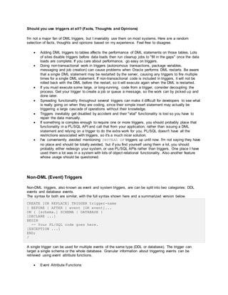 Should you use triggers at all? (Facts, Thoughts and Opinions)
I'm not a major fan of DML triggers, but I invariably use them on most systems. Here are a random
selection of facts, thoughts and opinions based on my experience. Feel free to disagree.
 Adding DML triggers to tables affects the performance of DML statements on those tables. Lots
of sites disable triggers before data loads then run cleanup jobs to "fill in the gaps" once the data
loads are complete. If you care about performance, go easy on triggers.
 Doing non-transactional work in triggers (autonomous transactions, package variables,
messaging and job creation) can cause problems when Oracle performs DML restarts. Be aware
that a single DML statement may be restarted by the server, causing any triggers to fire multiple
times for a single DML statement. If non-transactional code is included in triggers, it will not be
rolled back with the DML before the restart, so it will execute again when the DML is restarted.
 If you must execute some large, or long-running, code from a trigger, consider decoupling the
process. Get your trigger to create a job or queue a message, so the work can by picked up and
done later.
 Spreading functionality throughout several triggers can make it difficult for developers to see what
is really going on when they are coding, since their simple insert statement may actually be
triggering a large cascade of operations without their knowledge.
 Triggers inevitably get disabled by accident and their "vital" functionality is lost so you have to
repair the data manually.
 If something is complex enough to require one or more triggers, you should probably place that
functionality in a PL/SQL API and call that from your application, rather than issuing a DML
statement and relying on a trigger to do the extra work for you. PL/SQL doesn't have all the
restrictions associated with triggers, so it's a much nicer solution.
 I've conveniently avoided mentioning INSTEAD OF triggers up until now. I'm not saying they have
no place and should be totally avoided, but if you find yourself using them a lot, you should
probably either redesign your system, or use PL/SQL APIs rather than triggers. One place I have
used them a lot was in a system with lots of object-relational functionality. Also another feature
whose usage should be questioned.
Non-DML (Event) Triggers
Non-DML triggers, also known as event and system triggers, are can be split into two categories: DDL
events and database events.
The syntax for both are similar, with the full syntax shown here and a summarized version below.
CREATE [OR REPLACE] TRIGGER trigger-name
{ BEFORE | AFTER } event [OR event]...
ON { [schema.] SCHEMA | DATABASE }
[DECLARE ...]
BEGIN
-- Your PL/SQL code goes here.
[EXCEPTION ...]
END;
/
A single trigger can be used for multiple events of the same type (DDL or database). The trigger can
target a single schema or the whole database. Granular information about triggering events can be
retrieved using event attribute functions.
 Event Attribute Functions
 