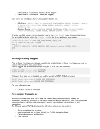  Event Attribute Functions for Database Event Triggers
 Event Attribute Functions for Client Event Triggers
Valid events are listed below. For a full description click the link.
 DDL Events : ALTER, ANALYZE, ASSOCIATE STATISTICS, AUDIT, COMMENT, CREATE,
DISASSOCIATE STATISTICS, DROP, GRANT, NOAUDIT, RENAME, REVOKE,
TRUNCATE, DDL
 Database Events : AFTER STARTUP, BEFORE SHUTDOWN, AFTER DB_ROLE_CHANGE,
AFTER SERVERERROR, AFTER LOGON, BEFORE LOGOFF, AFTER SUSPEND
Of all the non-DML triggers, the one I use the most is the AFTER LOGON trigger. Amongst other things,
this is is really handy for setting the CURRENT_SCHEMA flag for an application user session.
CREATE OR REPLACE TRIGGER app_user.after_logon_trg
AFTER LOGON ON app_user.SCHEMA
BEGIN
EXECUTE IMMEDIATE 'ALTER SESSION SET current_schema=SCHEMA_OWNER';
END;
/
Enabling/Disabling Triggers
Prior to Oracle 11g, triggers are always created in the enabled state. In Oracle 11g, triggers can now be
created in the disabled state, shown here.
Specific triggers are disabled and enabled using the ALTER TRIGGER command.
ALTER TRIGGER trigger-name DISABLE;
ALTER TRIGGER trigger-name ENABLE;
All triggers for a table can be disabled and enabled using the ALTER TABLE command.
ALTER TABLE table-name DISABLE ALL TRIGGERS;
ALTER TABLE table-name ENABLE ALL TRIGGERS;
For more information see:
 CREATE TRIGGER Statement
Autonomous Transactions
Autonomous transactions allow you to leave the context of the calling transaction, perform an
independant transaction, and return to the calling transaction without affecting it's state. The autonomous
transaction has no link to the calling transaction, so only commited data can be shared by both
transactions.
The following types of PL/SQL blocks can be defined as autonomous transactions:
 Stored procedures and functions.
 Local procedures and functions defined in a PL/SQL declaration block.
 Packaged procedures and functions.
 Type methods.
 