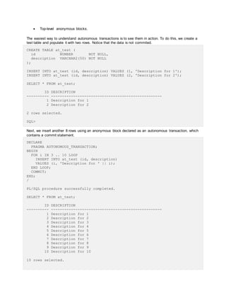  Top-level anonymous blocks.
The easiest way to understand autonomous transactions is to see them in action. To do this, we create a
test table and populate it with two rows. Notice that the data is not commited.
CREATE TABLE at_test (
id NUMBER NOT NULL,
description VARCHAR2(50) NOT NULL
);
INSERT INTO at_test (id, description) VALUES (1, 'Description for 1');
INSERT INTO at_test (id, description) VALUES (2, 'Description for 2');
SELECT * FROM at_test;
ID DESCRIPTION
---------- --------------------------------------------------
1 Description for 1
2 Description for 2
2 rows selected.
SQL>
Next, we insert another 8 rows using an anonymous block declared as an autonomous transaction, which
contains a commit statement.
DECLARE
PRAGMA AUTONOMOUS_TRANSACTION;
BEGIN
FOR i IN 3 .. 10 LOOP
INSERT INTO at_test (id, description)
VALUES (i, 'Description for ' || i);
END LOOP;
COMMIT;
END;
/
PL/SQL procedure successfully completed.
SELECT * FROM at_test;
ID DESCRIPTION
---------- --------------------------------------------------
1 Description for 1
2 Description for 2
3 Description for 3
4 Description for 4
5 Description for 5
6 Description for 6
7 Description for 7
8 Description for 8
9 Description for 9
10 Description for 10
10 rows selected.
 