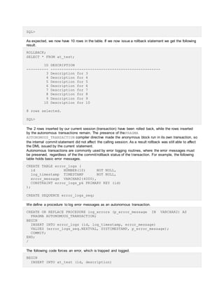 SQL>
As expected, we now have 10 rows in the table. If we now issue a rollback statement we get the following
result.
ROLLBACK;
SELECT * FROM at_test;
ID DESCRIPTION
---------- --------------------------------------------------
3 Description for 3
4 Description for 4
5 Description for 5
6 Description for 6
7 Description for 7
8 Description for 8
9 Description for 9
10 Description for 10
8 rows selected.
SQL>
The 2 rows inserted by our current session (transaction) have been rolled back, while the rows inserted
by the autonomous transactions remain. The presence of thePRAGMA
AUTONOMOUS_TRANSACTION compiler directive made the anonymous block run in its own transaction, so
the internal commit statement did not affect the calling session. As a result rollback was still able to affect
the DML issued by the current statement.
Autonomous transactions are commonly used by error logging routines, where the error messages must
be preserved, regardless of the the commit/rollback status of the transaction. For example, the following
table holds basic error messages.
CREATE TABLE error_logs (
id NUMBER(10) NOT NULL,
log_timestamp TIMESTAMP NOT NULL,
error_message VARCHAR2(4000),
CONSTRAINT error_logs_pk PRIMARY KEY (id)
);
CREATE SEQUENCE error_logs_seq;
We define a procedure to log error messages as an autonomous transaction.
CREATE OR REPLACE PROCEDURE log_errors (p_error_message IN VARCHAR2) AS
PRAGMA AUTONOMOUS_TRANSACTION;
BEGIN
INSERT INTO error_logs (id, log_timestamp, error_message)
VALUES (error_logs_seq.NEXTVAL, SYSTIMESTAMP, p_error_message);
COMMIT;
END;
/
The following code forces an error, which is trapped and logged.
BEGIN
INSERT INTO at_test (id, description)
 