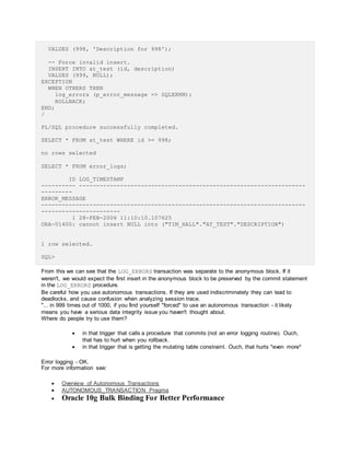 VALUES (998, 'Description for 998');
-- Force invalid insert.
INSERT INTO at_test (id, description)
VALUES (999, NULL);
EXCEPTION
WHEN OTHERS THEN
log_errors (p_error_message => SQLERRM);
ROLLBACK;
END;
/
PL/SQL procedure successfully completed.
SELECT * FROM at_test WHERE id >= 998;
no rows selected
SELECT * FROM error_logs;
ID LOG_TIMESTAMP
---------- ------------------------------------------------------------------
---------
ERROR_MESSAGE
-----------------------------------------------------------------------------
-----------------------
1 28-FEB-2006 11:10:10.107625
ORA-01400: cannot insert NULL into ("TIM_HALL"."AT_TEST"."DESCRIPTION")
1 row selected.
SQL>
From this we can see that the LOG_ERRORS transaction was separate to the anonymous block. If it
weren't, we would expect the first insert in the anonymous block to be preserved by the commit statement
in the LOG_ERRORS procedure.
Be careful how you use autonomous transactions. If they are used indiscriminately they can lead to
deadlocks, and cause confusion when analyzing session trace.
"... in 999 times out of 1000, if you find yourself "forced" to use an autonomous transaction - it likely
means you have a serious data integrity issue you haven't thought about.
Where do people try to use them?
 in that trigger that calls a procedure that commits (not an error logging routine). Ouch,
that has to hurt when you rollback.
 in that trigger that is getting the mutating table constraint. Ouch, that hurts *even more*
Error logging - OK.
For more information see:
 Overview of Autonomous Transactions
 AUTONOMOUS_TRANSACTION Pragma
 Oracle 10g Bulk Binding For Better Performance
 