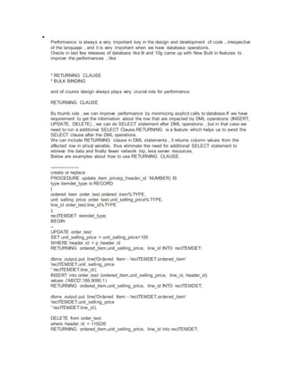 
Performance is always a very important key in the design and development of code , irrespective
of the language , and it is very important when we have database operations.
Oracle in last few releases of database like 9i and 10g came up with New Built in features to
improve the performances , like
* RETURNING CLAUSE
* BULK BINDING
and of course design always plays very crucial role for performance.
RETURNING CLAUSE
By thumb rule , we can improve performance by minimizing explicit calls to database.If we have
requirement to get the information about the row that are impacted by DML operations (INSERT,
UPDATE, DELETE) , we can do SELECT statement after DML operations , but in that case we
need to run a additional SELECT Clause.RETURNING is a feature which helps us to avoid the
SELECT clause after the DML operations.
We can include RETURNING clause in DML statements , it returns column values from the
affected row in pl/sql variable, thus eliminate the need for additional SELECT statement to
retrieve the data and finally fewer network trip, less server resources.
Below are examples about how to use RETURNING CLAUSE.
-------------------
create or replace
PROCEDURE update_item_price(p_header_id NUMBER) IS
type itemdet_type is RECORD
(
ordered_item order_test.ordered_item%TYPE,
unit_selling_price order_test.unit_selling_price%TYPE,
line_id order_test.line_id%TYPE
);
recITEMDET itemdet_type;
BEGIN
--
UPDATE order_test
SET unit_selling_price = unit_selling_price+100
WHERE header_id = p_header_id
RETURNING ordered_item,unit_selling_price, line_id INTO recITEMDET;
dbms_output.put_line('Ordered Item - 'recITEMDET.ordered_item'
'recITEMDET.unit_selling_price
' 'recITEMDET.line_id);
INSERT into order_test (ordered_item,unit_selling_price, line_id, header_id)
values ('ABCD',189,9090,1)
RETURNING ordered_item,unit_selling_price, line_id INTO recITEMDET;
dbms_output.put_line('Ordered Item - 'recITEMDET.ordered_item'
'recITEMDET.unit_selling_price
' 'recITEMDET.line_id);
DELETE from order_test
where header_id = 119226
RETURNING ordered_item,unit_selling_price, line_id into recITEMDET;
 