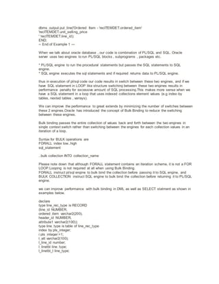 dbms_output.put_line('Ordered Item - 'recITEMDET.ordered_item'
'recITEMDET.unit_selling_price
' 'recITEMDET.line_id);
END;
-- End of Example 1 ---
When we talk about oracle database , our code is combination of PL/SQL and SQL. Oracle
server uses two engines to run PL/SQL blocks , subprograms , packages etc.
* PL/SQL engine to run the procedural statements but passes the SQL statements to SQL
engine.
* SQL engine executes the sql statements and if required returns data to PL/SQL engine.
thus in execution of pl/sql code our code results in switch between these two engines, and if we
have SQL statement in LOOP like structure switching between these two engines results in
performance penalty for excessive amount of SQL processing.This makes more sense when we
have a SQL statement in a loop that uses indexed collections element values (e.g index-by
tables, nexted tables , varrays).
We can improve the performance to great extends by minimizing the number of switches between
these 2 engines.Oracle has introduced the concept of Bulk Binding to reduce the switching
between these engines.
Bulk binding passes the entire collection of values back and forth between the two engines in
single context switch rather than switching between the engines for each collection values in an
iteration of a loop.
Syntax for BULK operations are
FORALL index low..high
sql_statement
..bulk collection INTO collection_name
Please note down that although FORALL statement contains an iteration scheme, it is not a FOR
LOOP.Looping is not required at all when using Bulk Binding.
FORALL instruct pl/sql engine to bulk bind the collection before passing it to SQL engine, and
BULK COLLECTION instruct SQL engine to bulk bind the collection before returning it to PL/SQL
engine.
we can improve performance with bulk binding in DML as well as SELECT statment as shown in
examples below.
declare
type line_rec_type is RECORD
(line_id NUMBER,
ordered_item varchar2(200),
header_id NUMBER,
attribute1 varchar2(100));
type line_type is table of line_rec_type
index by pls_integer;
i pls_integer:=1;
l_att varchar2(100);
l_line_id number;
l_linetbl line_type;
l_linetbl_l line_type;
 