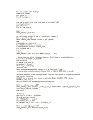 type line_type_t is table of integer
index by pls_integer;
j pls_integer:=1;
l_lin_tbl line_type_t;
type line_type_t2 is table of oe_order_lines_all.attribute2%TYPE
index by pls_integer;
j pls_integer:=1;
l_lin_tbl2 line_type_t2;
begin
dbms_output.put_line('Test');
for line in (select attribute10, line_id , ordered_item, header_id
from oe_order_lines_all
where creation_date between sysdate-10 and sysdate)
loop
l_linetbl(i).line_id:=line.line_id;
l_linetbl(i).header_id:=line.header_id;
l_linetbl(i).ordered_item:=line.ordered_item;
l_lin_tbl(i):=line.line_id;
i:=i+1;
end loop;
dbms_output.put_line('Total count in table 'l_lin_tbl.COUNT);
-- Below statement will call the Update Statement ONLY Once for complete Collection.
forall i in l_lin_tbl.FIRST..l_lin_tbl.LAST
save exceptions
update oe_order_lines_all
set attribute1=l_lin_tbl(i)
where line_id = l_lin_tbl(i);
--Common Error
--DML ststement without BULK In-BIND canot be used inside FORALL
--implementation restriction;cannot reference fields of BULK In_BIND table of records
--In below statement we are passing complete collection to pl/sql table in Single statement and
thus avoiding the Cursor.
SELECT line_id, ordered_item, header_id, attribute1 BULK COLLECT INTO l_linetbl_l
FROM oe_order_lines_all
WHERE creation_date between sysdate-10 and sysdate;
FOR i in 1..l_linetbl_l.count LOOP
dbms_output.put_line(' Line ID = 'l_linetbl_l(i).line_id' Ordered Item = 'l_linetbl_l(i).ordered_item'
Attribute1 ='l_linetbl_l(i).attribute1);
END LOOP;
--Returning
forall i in l_lin_tbl.FIRST..l_lin_tbl.LAST
UPDATE oe_order_lines_all
SET ATTRIBUTE2 = l_lin_tbl(i)
WHERE line_id = l_lin_tbl(i)
RETURNING line_id BULK COLLECT into l_lin_tbl2;
FOR i in 1..l_lin_tbl2.count LOOP
dbms_output.put_line(' Attribute2 ='l_lin_tbl2(i));
 