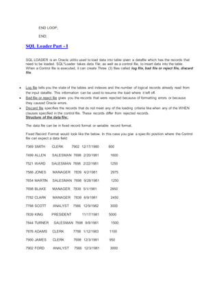 END LOOP;
END;
SQL Loader Part - I
SQL LOADER is an Oracle utility used to load data into table given a datafile which has the records that
need to be loaded. SQL*Loader takes data file, as well as a control file, to insert data into the table.
When a Control file is executed, it can create Three (3) files called log file, bad file or reject file, discard
file.
 Log file tells you the state of the tables and indexes and the number of logical records already read from
the input datafile. This information can be used to resume the load where it left off.
 Bad file or reject file gives you the records that were rejected because of formatting errors or because
they caused Oracle errors.
 Discard file specifies the records that do not meet any of the loading criteria like when any of the WHEN
clauses specified in the control file. These records differ from rejected records.
Structure of the data file:
The data file can be in fixed record format or variable record format.
Fixed Record Format would look like the below. In this case you give a specific position where the Control
file can expect a data field:
7369 SMITH CLERK 7902 12/17/1980 800
7499 ALLEN SALESMAN 7698 2/20/1981 1600
7521 WARD SALESMAN 7698 2/22/1981 1250
7566 JONES MANAGER 7839 4/2/1981 2975
7654 MARTIN SALESMAN 7698 9/28/1981 1250
7698 BLAKE MANAGER 7839 5/1/1981 2850
7782 CLARK MANAGER 7839 6/9/1981 2450
7788 SCOTT ANALYST 7566 12/9/1982 3000
7839 KING PRESIDENT 11/17/1981 5000
7844 TURNER SALESMAN 7698 9/8/1981 1500
7876 ADAMS CLERK 7788 1/12/1983 1100
7900 JAMES CLERK 7698 12/3/1981 950
7902 FORD ANALYST 7566 12/3/1981 3000
 