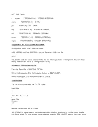 INTO TABLE emp
( empno POSITION(01:04) INTEGER EXTERNAL,
ename POSITION(06:15) CHAR,
job POSITION(17:25) CHAR,
mgr POSITION(27:30) INTEGER EXTERNAL,
sal POSITION(32:39) DECIMAL EXTERNAL,
comm POSITION(41:48) DECIMAL EXTERNAL,
deptno POSITION(50:51) INTEGER EXTERNAL)
Steps to Run the SQL* LOADER from UNIX:
At the prompt, invoke SQL*Loader as follows:
sqlldr USERID=scott/tiger CONTROL=<control filename> LOG=<Log file
name>
SQL*Loader loads the tables, creates the log file, and returns you to the system prompt. You can check
the log file to see the results of running the case study.
Register as concurrent Program:
Place the Control file in $CUSTOM_TOP/bin.
Define the Executable. Give the Execution Method as SQL*LOADER.
Define the Program. Add the Parameter for FILENAME.
Skip columns:
You can skip columns using the ‘FILLER’ option.
Load Data
–
–
–
TRAILING NULLCOLS
(
name Filler,
Empno ,
sal
)
here the column name will be skipped.
SQL LOADER is a very powerful tool that lets you load data from a delimited or position based data file
into Oracle tables. We have received many questions regarding SQL LOADER features from many users.
 