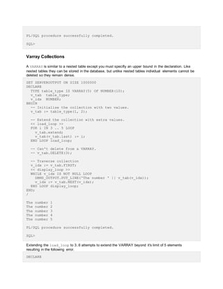 PL/SQL procedure successfully completed.
SQL>
Varray Collections
A VARRAY is similar to a nested table except you must specifiy an upper bound in the declaration. Like
nested tables they can be stored in the database, but unlike nested tables individual elements cannot be
deleted so they remain dense.
SET SERVEROUTPUT ON SIZE 1000000
DECLARE
TYPE table_type IS VARRAY(5) OF NUMBER(10);
v_tab table_type;
v_idx NUMBER;
BEGIN
-- Initialise the collection with two values.
v_tab := table_type(1, 2);
-- Extend the collection with extra values.
<< load_loop >>
FOR i IN 3 .. 5 LOOP
v_tab.extend;
v_tab(v_tab.last) := i;
END LOOP load_loop;
-- Can't delete from a VARRAY.
-- v_tab.DELETE(3);
-- Traverse collection
v_idx := v_tab.FIRST;
<< display_loop >>
WHILE v_idx IS NOT NULL LOOP
DBMS_OUTPUT.PUT_LINE('The number ' || v_tab(v_idx));
v_idx := v_tab.NEXT(v_idx);
END LOOP display_loop;
END;
/
The number 1
The number 2
The number 3
The number 4
The number 5
PL/SQL procedure successfully completed.
SQL>
Extending the load_loop to 3..6 attempts to extend the VARRAY beyond it's limit of 5 elements
resulting in the following error.
DECLARE
 