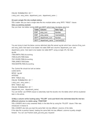 FIELDS TERMINATED BY “,”
( emp_num, emp_name, department_num, department_name )
2) Load a single file into multiple tables:
SQL Loader lets you load a single data file into multiple tables using “INTO TABLE” clause.
Here is a working example:
Say you have two tables named EMP and DEPT which have the below structure:
Table Column Data Type
EMP emp_num Number
EMP emp_name Varchar2(25)
DEPT department_num Number
DEPT department_name Varchar2(25)
You are trying to load the below comma delimited data file named eg.dat which has columns Emp_num
and emp_name that need to be loaded into table EMP and columns department_num and
department_name that need to be loaded into table DEPT using a single CTL file here.
eg.dat:
7369,SMITH,7902,Accounting
7499,ALLEN,7698,Sales
7521,WARD,7698,Accounting
7566,JONES,7839,Sales
7654,MARTIN,7698,Accounting
The Control file should be built as below:
LOAD DATA
INFILE ‘eg.dat’
APPEND
INTO TABLE emp
FIELDS TERMINATED BY “,”
( emp_num, emp_name )
INTO TABLE dept
FIELDS TERMINATED BY “,”
(department_num, department_name)
You can further use WHEN clause to selectively load the records into the tables which will be explained
later in this article.
3) Skip a column while loading using “FILLER” and Load field in the delimited data file into two
different columns in a table using “POSITION”
SQL LOADER lets to skip unwanted fields in the data file by using the “FILLER” clause. Filler was
introduced in Oracle 8i.
SQL LOADER also lets you load the same field into two different columns of the table.
If the data file is position based, loading the same field into two different columns is pretty straight
forward. You can use Position (start_pos:end_pos) keyword
 