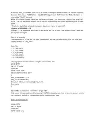  The field desc_skip enables SQL LOADER to start scanning the same record it is at from the beginning
because of the clause POSITION(1) . SQL LOADER again reads the first delimited field and skips it as
directed by “FILLER” keyword.
 Now SQL LOADER reads the second field again and loads it into description column of the table EMP.
 SQL LOADER then reads the third field in the data file and loads into column department_num of table
EMP
 Finally the fourth field is loaded into column department_name of table EMP.
4) Usage of BOUNDFILLER
BOUNDFILLER is available with Oracle 9i and above and can be used if the skipped column’s value will
be required later again.
Here is an example:
The requirement is to load first two fields concatenated with the third field as emp_num into table emp
and Fourth field as Emp_name
Data File:
1,15,7369,SMITH
1,15,7499,ALLEN
1,15,7521,WARD
1,18,7566,JONES
1,20,7654,MARTIN
The requirement can be achieved using the below Control File:
LOAD DATA
INFILE ‘C:eg.dat’
APPEND
INTO TABLE EMP
FIELDS TERMINATED BY “,”
(
Rec_skip BOUNDFILLER,
tmp_skip BOUNDFILLER,
Emp_num “(:Rec_skip||:tmp_skip||:emp_num)”,
Emp_name
)
5) Load the same record twice into a single table:
SQL Loader lets you load record twice using POSITION clause but you have to take into account whether
the constraints defined on the table allow you to insert duplicate rows.
Below is the Control file:
LOAD DATA
INFILE ‘eg.dat’
APPEND
INTO TABLE emp
 
