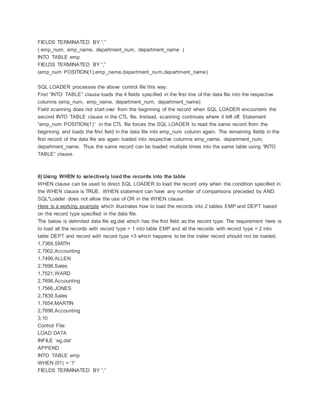FIELDS TERMINATED BY “,”
( emp_num, emp_name, department_num, department_name )
INTO TABLE emp
FIELDS TERMINATED BY “,”
(emp_num POSITION(1),emp_name,department_num,department_name)
SQL LOADER processes the above control file this way:
First “INTO TABLE” clause loads the 4 fields specified in the first line of the data file into the respective
columns (emp_num, emp_name, department_num, department_name)
Field scanning does not start over from the beginning of the record when SQL LOADER encounters the
second INTO TABLE clause in the CTL file. Instead, scanning continues where it left off. Statement
“emp_num POSITION(1)” in the CTL file forces the SQL LOADER to read the same record from the
beginning and loads the first field in the data file into emp_num column again. The remaining fields in the
first record of the data file are again loaded into respective columns emp_name, department_num,
department_name. Thus the same record can be loaded multiple times into the same table using “INTO
TABLE” clause.
6) Using WHEN to selectively load the records into the table
WHEN clause can be used to direct SQL LOADER to load the record only when the condition specified in
the WHEN clause is TRUE. WHEN statement can have any number of comparisons preceded by AND.
SQL*Loader does not allow the use of OR in the WHEN clause.
Here is a working example which illustrates how to load the records into 2 tables EMP and DEPT based
on the record type specified in the data file.
The below is delimited data file eg.dat which has the first field as the record type. The requirement here is
to load all the records with record type = 1 into table EMP and all the records with record type = 2 into
table DEPT and record with record type =3 which happens to be the trailer record should not be loaded.
1,7369,SMITH
2,7902,Accounting
1,7499,ALLEN
2,7698,Sales
1,7521,WARD
2,7698,Accounting
1,7566,JONES
2,7839,Sales
1,7654,MARTIN
2,7698,Accounting
3,10
Control File:
LOAD DATA
INFILE ‘eg.dat’
APPEND
INTO TABLE emp
WHEN (01) = ’1′
FIELDS TERMINATED BY “,”
 