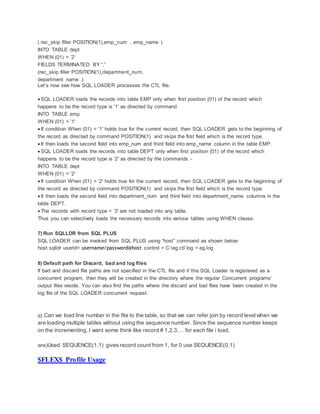 ( rec_skip filler POSITION(1),emp_num , emp_name )
INTO TABLE dept
WHEN (01) = ’2′
FIELDS TERMINATED BY “,”
(rec_skip filler POSITION(1),department_num,
department_name )
Let’s now see how SQL LOADER processes the CTL file:
 SQL LOADER loads the records into table EMP only when first position (01) of the record which
happens to be the record type is ’1′ as directed by command
INTO TABLE emp
WHEN (01) = ’1′
 If condition When (01) = ’1′ holds true for the current record, then SQL LOADER gets to the beginning of
the record as directed by command POSITION(1) and skips the first field which is the record type.
 It then loads the second field into emp_num and third field into emp_name column in the table EMP.
 SQL LOADER loads the records into table DEPT only when first position (01) of the record which
happens to be the record type is ’2′ as directed by the commands -
INTO TABLE dept
WHEN (01) = ’2′
 If condition When (01) = ’2′ holds true for the current record, then SQL LOADER gets to the beginning of
the record as directed by command POSITION(1) and skips the first field which is the record type.
 It then loads the second field into department_num and third field into department_name columns in the
table DEPT.
 The records with record type = ’3′ are not loaded into any table.
Thus you can selectively loads the necessary records into various tables using WHEN clause.
7) Run SQLLDR from SQL PLUS
SQL LOADER can be invoked from SQL PLUS using “host” command as shown below:
host sqlldr userid= username/password@host control = C:eg.ctl log = eg.log
8) Default path for Discard, bad and log files
If bad and discard file paths are not specified in the CTL file and if this SQL Loader is registered as a
concurrent program, then they will be created in the directory where the regular Concurrent programs’
output files reside. You can also find the paths where the discard and bad files have been created in the
log file of the SQL LOADER concurrent request.
q) Can we load line number in the file to the table, so that we can refer join by record level when we
are loading multiple tables without using the sequence number. Since the sequence number keeps
on the incrementing. I want some think like record # 1,2,3,… for each file i load.
ans)Used SEQUENCE(1,1) gives record count from 1, for 0 use SEQUENCE(0,1)
$FLEX$ Profile Usage
 