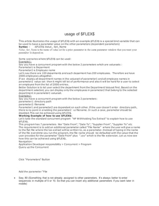 usage of $FLEX$
This article illustrates the usage of $FLEX$ with an example.$FLEX$ is a special bind variable that can
be used to base a parameter value on the other parameters (dependent parameters)
Syntax – :$FLEX$.Value_ Set_Name
Value_Set_Name is the name of value set for a prior parameter in the same parameter window that you want your
parameter to depend on.
Some scenarios where $FLEX$ can be used:
Example1:
Say you have a concurrent program with the below 2 parameters which are valuesets :
Parameter1 is Deparment
Parameter2 is Employee name
Let’s say there are 100 deparments and each deparment has 200 employees. Therefore we have
2000 employees altogether.
If we display all department names in the valueset of parameter1 and all employee names in
parameter2 value set then it might kill lot of performance and also it will be hard for a user to select
an employee from the list of 2000 entries.
Better Solution is to let user select the department from the Department Valuset first. Based on the
department selected, you can display only the employees in parameter2 that belong to the selected
department in parameter1 valueset.
Example2:
Say you have a concurrent program with the below 2 parameters:
parameter1: directory path
parameter2: filename
Parameter1 and parameter2 are dependent on each other. If the user doesn’t enter directory path,
there is no point in enabling the parameter2 i.e filename. In such a case, parameter should be
disabled.This can be achieved using $FLEX$.
Working Example of how to use $FLEX$:
Let’s take the standard concurrent program ”AP Withholding Tax Extract” to explain how to use
$FLEX$.
This program has 7 parameters like “Date From”, “Date To”, “Supplier From”, “Supplier To” etc
The requirement is to add an additional parameter called “File Name” where the user will give a name
to the flat file where the tax extract will be written to, as a parameter. Instead of typing in the name
of the file everytime you run the program, the file name should be defaulted with the value that the
user provides for the parameter “Date From” plus ”.csv” which is the file extension. Let us now see
how this can be achieved using $FLEX$.
Navigation:
Application Developer responsibility > Concurrent > Program
Query up the Concurrent
Click “Parameters” Button
Add the parameter “File
 Seq: 80 (Something that is not already assigned to other parameters. It’s always better to enter
sequences in multiple of 5 or 10. So that you can insert any additional parameters if you want later in
middle)
 