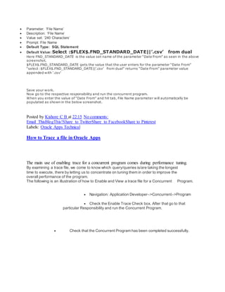  Parameter: ‘File Name’
 Description: ‘File Name’
 Value set: ’240 Characters’
 Prompt: File Name
 Default Type: SQL Statement
 Default Value: Select :$FLEX$.FND_STANDARD_DATE||’.csv’ from dual
Here FND_STANDARD_DATE is the value set name of the parameter “Date From” as seen in the above
screenshot.
$FLEX$.FND_STANDARD_DATE gets the value that the user enters for the parameter “Date From”
“select :$FLEX$.FND_STANDARD_DATE||’.csv’ from dual” returns “Date From” parameter value
appended with ‘.csv’
Save your work.
Now go to the respective responsibility and run the concurrent program.
When you enter the value of “Date From” and hit tab, File Name parameter will automatically be
populated as shown in the below screenshot.
Posted by Kishore C B at 22:15 No comments:
Email ThisBlogThis!Share to TwitterShare to FacebookShare to Pinterest
Labels: Oracle Apps Technical
How to Trace a file in Oracle Apps
The main use of enabling trace for a concurrent program comes during performance tuning.
By examining a trace file, we come to know which query/queries is/are taking the longest
time to execute, there by letting us to concentrate on tuning them in order to improve the
overall performance of the program.
The following is an illustration of how to Enable and View a trace file for a Concurrent Program.
 Navigation: Application Developer–>Concurrent–>Program
 Check the Enable Trace Check box. After that go to that
particular Responsibility and run the Concurrent Program.
 Check that the Concurrent Program has been completed successfully.
 
