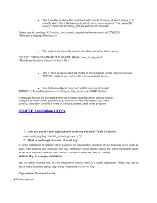  The trace file by default is post fixed with oracle Process_id which helps us to
identify which trace file belongs to which concurrent request. The belowSQL
Query returns the process_id of the concurrent request:
Select oracle_process_id from fnd_concurrent_requests where request_id=’2768335′
(This query displays Process Id)
 The path to the trace file can be found by using the below query:
SELECT * FROM V$PARAMETER WHERE NAME=’user_dump_dest’
(This Query displays the path of trace file)
 The Trace File generated will not be in the readable format. We have to use
TKPROF utility to convert the file into a readable format.
 Run the below tkprof command at the command prompt.
TKPROF < Trace File_Name.trc> <Output_File_Name.out> SORT=fchela
A readable file will be generated from the original trace file which can be further
analyzed to improve the performance. This file has the information about the
parsing, execution and fetch times of various queries used in the program.
ORACLE Applications 11i Q/A
1. How can you tell your application is multi-org enabled?(Table & Column)
select multi_org_flag from fnd_product_groups is 'Y'
2. What is multi-org? structure of multi org?
A single installation of software which supports the independent operation of your business units (such as
sales order booking and invoices0 with key information being shared across the entire corporation (such
as on hand inventory balance, item master, customer master and vendor master).
Multiple Org. in a single installation:
We can define multiple org. and the relationship among them in a single installation. These org. can be
set of books,Business group, Legl entitiy, Operating unit or Inv. Org.
Organisation Structure Levels
 Business groups
 