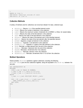 *
ERROR at line 1:
ORA-06532: Subscript outside of limit
ORA-06512: at line 12
Collection Methods
A variety of methods exist for collections, but not all are relevant for every collection type.
 EXISTS(n) - Returns TRUE if the specified element exists.
 COUNT - Returns the number of elements in the collection.
 LIMIT - Returns the maximum number of elements for a VARRAY, or NULL for nested tables.
 FIRST - Returns the index of the first element in the collection.
 LAST - Returns the index of the last element in the collection.
 PRIOR(n) - Returns the index of the element prior to the specified element.
 NEXT(n) - Returns the index of the next element after the specified element.
 EXTEND - Appends a single null element to the collection.
 EXTEND(n) - Appends n null elements to the collection.
 EXTEND(n1,n2) - Appends n1 copies of the n2th element to the collection.
 TRIM - Removes a single element from the end of the collection.
 TRIM(n) - Removes n elements from the end of the collection.
 DELETE - Removess all elements from the collection.
 DELETE(n) - Removes element n from the collection.
 DELETE(n1,n2) - Removes all elements from n1 to n2 from the collection.
Multiset Operations
Oracle provides MULTISET operations against collectsion, including the following.
MULTISET UNION joins the two collections together, doing the equivalent of a UNION ALL between the
two sets.
SET SERVEROUTPUT ON
DECLARE
TYPE t_tab IS TABLE OF NUMBER;
l_tab1 t_tab := t_tab(1,2,3,4,5,6);
l_tab2 t_tab := t_tab(5,6,7,8,9,10);
BEGIN
l_tab1 := l_tab1 MULTISET UNION l_tab2;
FOR i IN l_tab1.first .. l_tab1.last LOOP
DBMS_OUTPUT.put_line(l_tab1(i));
END LOOP;
END;
/
1
2
3
4
5
6
5
 