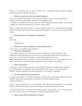 needs its own separate data for Bill of material, WIP , Engineering master scheduling, Material
requirement planning, capacity and Inventory.
3. What is the function of conflict resolution Manager?
Concurrent managers read request to start concurrent programs running. The Conflict Resolution
Manager checks concurrent program definitions for incompatibility rules.
If a program is identified as Run Alone, then the Conflict Resolution Manager prevents the concurrent
managers from starting other programs in the same conflict domain.
When a program lists other programs as being incompatible with it, the Conflict Resolution Manager
prevents the program from starting until any incompatible programs in the same domain have completed
running.
4. What components are attached to responsibility?
Menu
Data Group
Request Group
5. What is the version of database for oracle applications11i?
Present we are using RDBMS version 9.2.0.3.0
6. What is the responsibility?
A responsibility determines if the user accesses Oracle Applications or Oracle Self-Service Web
Applications, which applications functions a user can use, which reports and concurrent programs the
user can run, and which data those reports and concurrent programs can access.
Note: Responsibilities cannot be deleted. To remove a responsibility from use, set the Effective Date's To
field to a past date. You must restart Oracle Applications to see the effect of your change.
7. What is data group?
A data group is a list of Oracle Applications and the ORACLE usernames assigned to each application.
If a custom application is developed with Oracle Application Object Library, it may be assigned an
ORACLE username, registered with Oracle Applications, and included in a data group.
8. What is request group and request set?
A request security group is the collection of requests, request sets, and concurrent programs that a user,
operating under a given responsibility, can select from the Submit Requests window.
System Administrators:
Assign a request security group to a responsibility when defining that responsibility. A responsibility
without a request security group cannot run any requests using the Submit Requests window.
Can add any request set to a request security group. Adding a private request set to a request security
group allows other users to run that request set using the Submit Requests window.
9. What is form function and Non-form function?
 