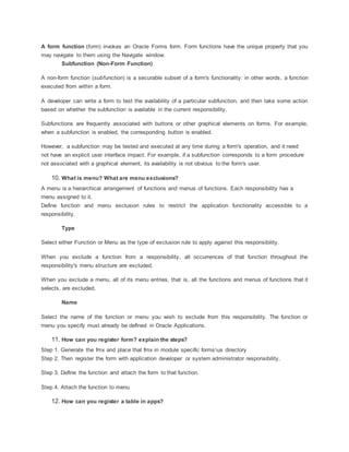 A form function (form) invokes an Oracle Forms form. Form functions have the unique property that you
may navigate to them using the Navigate window.
Subfunction (Non-Form Function)
A non-form function (subfunction) is a securable subset of a form's functionality: in other words, a function
executed from within a form.
A developer can write a form to test the availability of a particular subfunction, and then take some action
based on whether the subfunction is available in the current responsibility.
Subfunctions are frequently associated with buttons or other graphical elements on forms. For example,
when a subfunction is enabled, the corresponding button is enabled.
However, a subfunction may be tested and executed at any time during a form's operation, and it need
not have an explicit user interface impact. For example, if a subfunction corresponds to a form procedure
not associated with a graphical element, its availability is not obvious to the form's user.
10. What is menu? What are menu exclusions?
A menu is a hierarchical arrangement of functions and menus of functions. Each responsibility has a
menu assigned to it.
Define function and menu exclusion rules to restrict the application functionality accessible to a
responsibility.
Type
Select either Function or Menu as the type of exclusion rule to apply against this responsibility.
When you exclude a function from a responsibility, all occurrences of that function throughout the
responsibility's menu structure are excluded.
When you exclude a menu, all of its menu entries, that is, all the functions and menus of functions that it
selects, are excluded.
Name
Select the name of the function or menu you wish to exclude from this responsibility. The function or
menu you specify must already be defined in Oracle Applications.
11. How can you register form? explain the steps?
Step 1. Generate the fmx and place that fmx in module specific formsus directory
Step 2. Then register the form with application developer or system administrator responsibility.
Step 3. Define the function and attach the form to that function.
Step 4. Attach the function to menu
12. How can you register a table in apps?
 