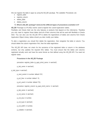We can register the table in apps by using the AD_DD pacakge. The available Procedures are
 register_table
 register_column
 delete_table
 delete_column
13. What is AD_DD package? what are the different types of procedures available in it?
AD_DD Package is a PL/SQL routine used to register the custom application tables.
Flexfields and Oracle Alert are the only features or products that depend on this information. Therefore
you only need to register those tables (and all of their columns) that will be used with flexfields or Oracle
Alert. You can also use the AD_DD API to delete the registrations of tables and columns from Oracle
Application Object Library tables should you later modify your tables.
To alter a registration you should first delete the registration, then reregister the table or column. You
should delete the column registration first, then the table registration.
The AD_DD API does not check for the existence of the registered table or column in the database
schema, but only updates the required AOL tables. You must ensure that the tables and columns
registered actually exist and have the same format as that defined using the AD_DD API. You need not
register views.
Procedures in the AD_DD Package
procedure register_table (p_appl_short_name in varchar2,
p_tab_name in varchar2,
p_tab_type in varchar2,
p_next_extent in number default 512,
p_pct_free in number default 10,
p_pct_used in number default 70);
procedure register_column (p_appl_short_name in varchar2,
p_tab_name in varchar2,
p_col_name in varchar2,
p_col_seq in number,
p_col_type in varchar2,
p_col_width in number,
p_nullable in varchar2,
 