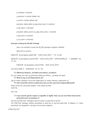 p_translate in varchar2,
p_precision in number default null,
p_scale in number default null);
procedure delete_table (p_appl_short_name in varchar2,
p_tab_name in varchar2);
procedure delete_column (p_appl_short_name in varchar2,
p_tab_name in varchar2,
p_col_name in varchar2);
Example of Using the AD_DD Package
Here is an example of using the AD_DD package to register a flexfield
table and its columns:
EXECUTE ad_dd.register_table(’FND’, ’CUST_FLEX_TEST’, ’T’,8, 10, 90);
EXECUTE ad_dd.register_column(’FND’, ’CUST_FLEX_TEST’, APPLICATION_ID’ , 1, ’NUMBER’, 38,
’N’, ’N’);
EXECUTE ad_dd.register_column(’FND’, ’CUST_FLEX_TEST’,
’ID_FLEX_CODE’,2, ’VARCHAR2’, 30, ’N’, ’N’);
14. Difference between _all tablesand without _all tables?
All _ALL tables are multi org partitioned tables and wihtout _ all tables are views.
15. What is org_id and Organization_id?
Org_Id means operating unit id and Organization_id means inventory organization id.
16. How many files will be created when you run the concurrent program(Request)?
When we ran the concurrent program it will create two files.
LOG File
OUT File
17. If you want to get the output in outputfile or logfile. How can you do it?And what are the
parameters you are passing it?
We will use FND_FILE Package to get the output in output file or log File.
The FND_FILE package contains procedures to write text to log and output files. In Release 11i, these
procedures are supported in all types of concurrent programs.
 FND_FILE.PUT
 