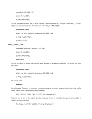 procedure FND_FILE.PUT
(which IN NUMBER,
buff IN VARCHAR2);
Use this procedure to write text to a file (without a new line character). Multiple calls to FND_FILE.PUT
will produce concatenated text. Typically used with FND_FILE.NEW_LINE.
Arguments (input)
Which Log file or output file. Use either FND_FILE.LOG
or FND_FILE.OUTPUT.
buff Text to write.
 FND_FILE.PUT_LINE
Summary procedure FND_FILE.PUT_LINE
(which IN NUMBER,
buff IN VARCHAR2);
Description
Use this procedure to write a line of text to a file (followed by a new line character). You will use this utility
most often.
Arguments (input)
Which Log file or output file. Use either FND_FILE.LOG
or FND_FILE.OUTPUT.
buff Text to write.
Example
Using Message Dictionary to retrieve a message already set up on the server and putting it in the log file
(allows the log file to contain a translated message):
FND_FILE.PUT_LINE( FND_FILE.LOG, fnd_message.get );
Putting a line of text in the log file directly (message cannot be translated because it is hardcoded in
English; not recommended):
fnd_file.put_line(FND_FILE.LOG,’Warning: Employee ’||
 