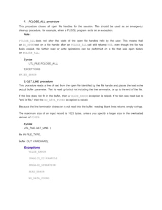 4. FCLOSE_ALL procedure
This procedure closes all open file handles for the session. This should be used as an emergency
cleanup procedure, for example, when a PL/SQL program exits on an exception.
Note:
FCLOSE_ALL does not alter the state of the open file handles held by the user. This means that
an IS_OPEN test on a file handle after an FCLOSE_ALL call still returnsTRUE, even though the file has
been closed. No further read or write operations can be performed on a file that was open before
an FCLOSE_ALL.
Syntax
UTL_FILE.FCLOSE_ALL;
EXCEPTIONS
WRITE_ERROR
5. GET_LINE procedure
This procedure reads a line of text from the open file identified by the file handle and places the text in the
output buffer parameter. Text is read up to but not including the line terminator, or up to the end of the file.
If the line does not fit in the buffer, then a VALUE_ERROR exception is raised. If no text was read due to
"end of file," then the NO_DATA_FOUND exception is raised.
Because the line terminator character is not read into the buffer, reading blank lines returns empty strings.
The maximum size of an input record is 1023 bytes, unless you specify a larger size in the overloaded
version of FOPEN.
Syntax
UTL_FILE.GET_LINE (
file IN FILE_TYPE,
buffer OUT VARCHAR2);
Exceptions
VALUE_ERROR
INVALID_FILEHANDLE
INVALID_OPERATION
READ_ERROR
NO_DATA_FOUND
 