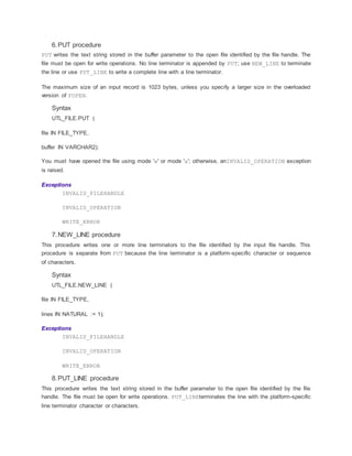 6.PUT procedure
PUT writes the text string stored in the buffer parameter to the open file identified by the file handle. The
file must be open for write operations. No line terminator is appended by PUT; use NEW_LINE to terminate
the line or use PUT_LINE to write a complete line with a line terminator.
The maximum size of an input record is 1023 bytes, unless you specify a larger size in the overloaded
version of FOPEN.
Syntax
UTL_FILE.PUT (
file IN FILE_TYPE,
buffer IN VARCHAR2);
You must have opened the file using mode 'w' or mode 'a'; otherwise, anINVALID_OPERATION exception
is raised.
Exceptions
INVALID_FILEHANDLE
INVALID_OPERATION
WRITE_ERROR
7.NEW_LINE procedure
This procedure writes one or more line terminators to the file identified by the input file handle. This
procedure is separate from PUT because the line terminator is a platform-specific character or sequence
of characters.
Syntax
UTL_FILE.NEW_LINE (
file IN FILE_TYPE,
lines IN NATURAL := 1);
Exceptions
INVALID_FILEHANDLE
INVALID_OPERATION
WRITE_ERROR
8.PUT_LINE procedure
This procedure writes the text string stored in the buffer parameter to the open file identified by the file
handle. The file must be open for write operations. PUT_LINEterminates the line with the platform-specific
line terminator character or characters.
 