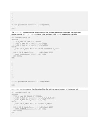 6
7
8
9
10
PL/SQL procedure successfully completed.
SQL>
The DISTINCT keyword can be added to any of the multiset operations to removes the duplicates.
Adding it to the MULTISET UNION makes it the equivalent of a UNION between the two sets.
SET SERVEROUTPUT ON
DECLARE
TYPE t_tab IS TABLE OF NUMBER;
l_tab1 t_tab := t_tab(1,2,3,4,5,6);
l_tab2 t_tab := t_tab(5,6,7,8,9,10);
BEGIN
l_tab1 := l_tab1 MULTISET UNION DISTINCT l_tab2;
FOR i IN l_tab1.first .. l_tab1.last LOOP
DBMS_OUTPUT.put_line(l_tab1(i));
END LOOP;
END;
/
1
2
3
4
5
6
7
8
9
10
PL/SQL procedure successfully completed.
SQL>
MULTISET EXCEPT returns the elements of the first set that are not present in the second set.
SET SERVEROUTPUT ON
DECLARE
TYPE t_tab IS TABLE OF NUMBER;
l_tab1 t_tab := t_tab(1,2,3,4,5,6,7,8,9,10);
l_tab2 t_tab := t_tab(6,7,8,9,10);
BEGIN
l_tab1 := l_tab1 MULTISET EXCEPT l_tab2;
FOR i IN l_tab1.first .. l_tab1.last LOOP
DBMS_OUTPUT.put_line(l_tab1(i));
END LOOP;
END;
/
 