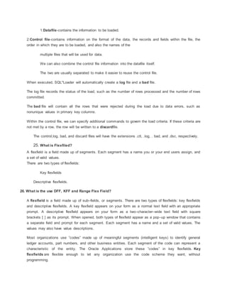 1.Datafile-contains the information to be loaded.
2.Control file-contains information on the format of the data, the records and fields within the file, the
order in which they are to be loaded, and also the names of the
multiple files that will be used for data.
We can also combine the control file information into the datafile itself.
The two are usually separated to make it easier to reuse the control file.
When executed, SQL*Loader will automatically create a log file and a bad file.
The log file records the status of the load, such as the number of rows processed and the number of rows
committed.
The bad file will contain all the rows that were rejected during the load due to data errors, such as
nonunique values in primary key columns.
Within the control file, we can specify additional commands to govern the load criteria. If these criteria are
not met by a row, the row will be written to a discardfile.
The control,log, bad, and discard files will have the extensions .ctl, .log, . bad, and .dsc, respectively.
25. What is Flexfiled?
A flexfield is a field made up of segments. Each segment has a name you or your end users assign, and
a set of valid values.
There are two types of flexfields:
Key flexfields
Descriptive flexfields.
26. What is the use DFF, KFF and Range Flex Field?
A flexfield is a field made up of sub–fields, or segments. There are two types of flexfields: key flexfields
and descriptive flexfields. A key flexfield appears on your form as a normal text field with an appropriate
prompt. A descriptive flexfield appears on your form as a two–character–wide text field with square
brackets [ ] as its prompt. When opened, both types of flexfield appear as a pop–up window that contains
a separate field and prompt for each segment. Each segment has a name and a set of valid values. The
values may also have value descriptions.
Most organizations use ”codes” made up of meaningful segments (intelligent keys) to identify general
ledger accounts, part numbers, and other business entities. Each segment of the code can represent a
characteristic of the entity. The Oracle Applications store these ”codes” in key flexfields. Key
flexfields are flexible enough to let any organization use the code scheme they want, without
programming.
 