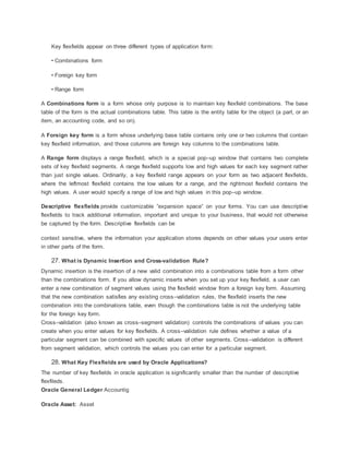 Key flexfields appear on three different types of application form:
• Combinations form
• Foreign key form
• Range form
A Combinations form is a form whose only purpose is to maintain key flexfield combinations. The base
table of the form is the actual combinations table. This table is the entity table for the object (a part, or an
item, an accounting code, and so on).
A Foreign key form is a form whose underlying base table contains only one or two columns that contain
key flexfield information, and those columns are foreign key columns to the combinations table.
A Range form displays a range flexfield, which is a special pop–up window that contains two complete
sets of key flexfield segments. A range flexfield supports low and high values for each key segment rather
than just single values. Ordinarily, a key flexfield range appears on your form as two adjacent flexfields,
where the leftmost flexfield contains the low values for a range, and the rightmost flexfield contains the
high values. A user would specify a range of low and high values in this pop–up window.
Descriptive flexfields provide customizable ”expansion space” on your forms. You can use descriptive
flexfields to track additional information, important and unique to your business, that would not otherwise
be captured by the form. Descriptive flexfields can be
context sensitive, where the information your application stores depends on other values your users enter
in other parts of the form.
27. What is Dynamic Insertion and Cross-validation Rule?
Dynamic insertion is the insertion of a new valid combination into a combinations table from a form other
than the combinations form. If you allow dynamic inserts when you set up your key flexfield, a user can
enter a new combination of segment values using the flexfield window from a foreign key form. Assuming
that the new combination satisfies any existing cross–validation rules, the flexfield inserts the new
combination into the combinations table, even though the combinations table is not the underlying table
for the foreign key form.
Cross–validation (also known as cross–segment validation) controls the combinations of values you can
create when you enter values for key flexfields. A cross–validation rule defines whether a value of a
particular segment can be combined with specific values of other segments. Cross–validation is different
from segment validation, which controls the values you can enter for a particular segment.
28. What Key Flexfields are used by Oracle Applications?
The number of key flexfields in oracle application is significantly smaller than the number of descriptive
flexfileds.
Oracle General Ledger Accountig
Oracle Asset: Asset
 