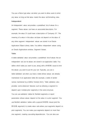 You use a None type value set when you want to allow users to enter
any value so long as that value meets the value set formatting rules.
Independent
An Independent value set provides a predefined list of values for a
segment. These values can have an associated description. For
example, the value 01 could have a description of ”Company 01”. The
meaning of a value in this value set does not depend on the value of
any other segment. Independent values are stored in an Oracle
Application Object Library table. You define independent values using
an Oracle Applications window, Segment Values.
Table
A table–validated value set provides a predefined list of values like an
independent set, but its values are stored in an application table. You
define which table you want to use, along with a WHERE cause to limit
the values you want to use for your set. Typically, you use a
table–validated set when you have a table whose values are already
maintained in an application table (for example, a table of vendor
names maintained by a Define Vendors form). Table validation also
provides some advanced features such as allowing a segment to
depend upon multiple prior segments in the same structure.
You can use validation tables for flexfield segments or report
parameters whose values depend on the value in a prior segment. You
use flexfield validation tables with a special WHERE clause (and the
$FLEX$ argument) to create value sets where your segments depend on
prior segments. You can make your segments depend on more than
one segment, creating cascading dependencies. You can also use
 