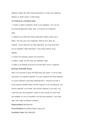 validation tables with other special arguments to make your segments
depend on profile options or field values.
To implement a validation table:
1. Create or select a validation table in your database. You can use
any existing application table, view, or synonym as a validation
table.
2. Register your table with Oracle Application Object Library (as a
table). You may use a non–registered table for your value set,
however. If your table has not been registered, you must then enter
all your validation table information in this region without using
defaults.
3. Create the necessary grants and synonyms.
4. Define a value set that uses your validation table
5. Define your flexfield structure to use that value set for a segment.
Example of $FLEX$ Syntax
Here is an example of using :$FLEX$.Value_Set_Name to set up value
sets where one segment depends on a prior segment that itself depends
on a prior segment (”cascading dependencies”). Assume you have a
three–segment flexfield where the first segment is car manufacturer, the
second segment is car model, and the third segment is car color. You
could limit your third segment’s values to only include car colors that
are available for the car specified in the first two segments. Your three
value sets might be defined as follows:
Segment Name Manufacturer
Value Set Name Car_Maker_Name_Value_Set
Validation Table CAR_MAKERS
 