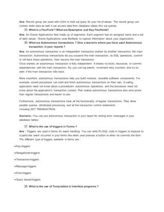 Ans: Record group are used with LOVs to hold sql query for your list of values. The record group can
contain static data as well it can access data from database tables thru sql queries.
35. What is a FlexField ? What are Descriptive and Key Flexfields?
Ans: An Oracle Applications field made up of segments. Each segment has an assigned name and a set
of valid values. Oracle Applications uses flexfields to capture information about your organization.
36. What are Autonomous transactions ? Give a scenario where you have used Autonomous
transaction in your reports ?
Ans: An autonomous transaction is an independent transaction started by another transaction, the main
transaction. Autonomous transactions let you suspend the main transaction, do SQL operations, commit
or roll back those operations, then resume the main transaction.
Once started, an autonomous transaction is fully independent. It shares no locks, resources, or commit-
dependencies with the main transaction. So, you can log events, increment retry counters, and so on,
even if the main transaction rolls back.
More important, autonomous transactions help you build modular, reusable software components. For
example, stored procedures can start and finish autonomous transactions on their own. A calling
application need not know about a procedure's autonomous operations, and the procedure need not
know about the application's transaction context. That makes autonomous transactions less error-prone
than regular transactions and easier to use.
Furthermore, autonomous transactions have all the functionality of regular transactions. They allow
parallel queries, distributed processing, and all the transaction control statements
including SET TRANSACTION.
Scenario : You can use autonomous transaction in your report for writing error messages in your
database tables.
37. What is the use of triggers in Forms ?
Ans : Triggers are used in forms for event handling. You can write PL/SQL code in triggers to respond to
a particular event occurred in your forms like when user presses a button or when he commits the form.
The different type of triggers available in forms are :
 Key-triggers
 Navigational-triggers
 Transaction-triggers
 Message-triggers
 Error-triggers
 Query based-triggers
38. What is the use of Temp tables in Interface programs ?
 